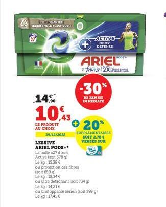 RECOGEN CARTON EDUSSONS LE PLASTIQUE  7,90  10,3  LE PRODUIT AU CHOIX  29/12/2022  LESSIVE  ARIEL PODS+*  La bolte x27 doses Active (soit 678 g) Le kg: 15,38 €  ACTIVE ODOR DEFENSE  ARIEL  febreze 2X 