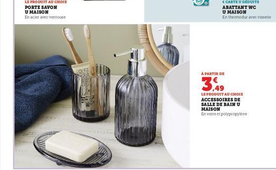 LE PRODUIT AU CHOIX  PORTE SAVON U MAISON  En acier avec ventouse  A PARTIR DE  3.49  LE PRODUIT AU CHOIX ACCESSOIRES DE SALLE DE BAIN U MAISON  En verre et polypropylène 