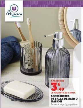 Maison  A PARTIR DE  3,49  LE PRODUIT AU CHOIX ACCESSOIRES  DE SALLE DE BAIN U MAISON  En verre et polypropylène 