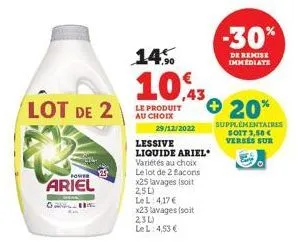 lot de 2  for  ariel  ou  29/12/2022  14%  10,43  le produit au choix  lessive liquide ariel  variétés au choix le lot de 2 facons x25 lavages (soit 25l)  le l: 4,17 €  x23 lavages (soit 23l)  le l: 4
