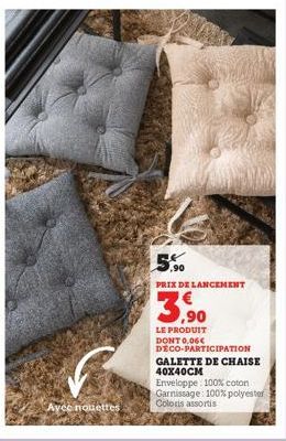 Avec nouettes  5.90  PRIX DE LANCEMENT  3,90  LE PRODUIT DONT 0,06€ DECO-PARTICIPATION GALETTE DE CHAISE  40X40CM  Enveloppe 100% coton Garnissage: 100% polyester Coloris assortis 