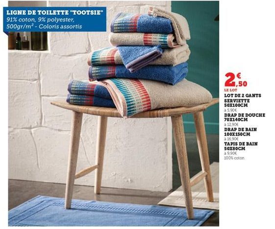 LIGNE DE TOILETTE "TOOTSIE" 91% coton, 9% polyester, 500gr/m² - Coloris assortis  1,50  LE LOT LOT DE 2 GANTS SERVIETTE 50X100CM  à 5,90€  DRAP DE DOUCHE 70X140CM  à 12,90€  DRAP DE BAIN  100X150CM  à