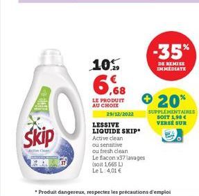 Skip  10.  6,68  LE PRODUIT AU CHOIX  29/12/2022  LESSIVE LIQUIDE SKIP Active clean ou sensitive  ou fresh clean Le flacon x37 lavages  (soit 1,665 L)  Le L: 4,01 €  -35%  DE REMISE IMMEDIATE  20%  SU