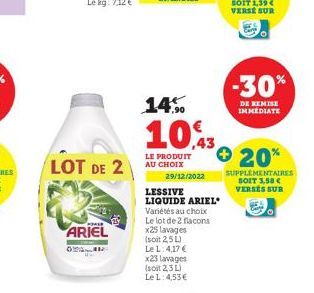 ARIEL  LOT DE 2  O  29/12/2022  LESSIVE LIQUIDE ARIEL Variétés au choix Le lot de 2 flacons x25 lavages (soit 2,5 L) Le L: 4,17 €  x23 lavages (soit 2,3 L) Le L: 4,53€  14%  10,3 + 20%  LE PRODUIT AU 