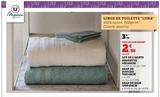 u  maison  linge de toilette "luna" 100% coton, 500gr/m² - coloris assortis  prix de lancement  2,50  le lot  lot de 2 gants  serviette  50x100cm  à 5,90€ au lieu de 7,90€  drap de  douche  70x140cm à