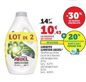 LOT DE 2  POWER  ARIEL  01  14%  10,3  LE PRODUIT AU CHOIX  29/12/2022  LESSIVE  LIQUIDE ARIEL Variétés au choix Le lot de 2 facons x25 lavages (soit 25L)  Le L: 4,17 € x23 lavages (soit 2.3L)  Le L: 