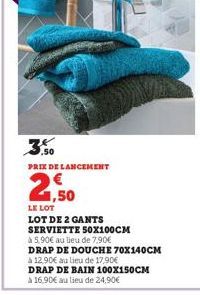 3.50  PRIX DE LANCEMENT  1,50  LE LOT  LOT DE 2 GANTS  SERVIETTE 50X100CM  à 5,90€ au lieu de 7,90€  DRAP DE DOUCHE 70X140CM  à 12,90€ au lieu de 17.90€  DRAP DE BAIN 100X150CM à 16,90€ au lieu de 24,