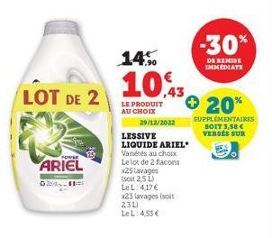 LOT DE 2  POWER  ARIEL  29/12/2022  14%  10,3  LE PRODUIT AU CHOIX  Variétés au choix Le lot de 2 flacons x25 lavages  (soit 2,5 L)  Le L: 4,17 €  LESSIVE  LIQUIDE ARIEL  x23 lavages (soit 23L)  Le L: