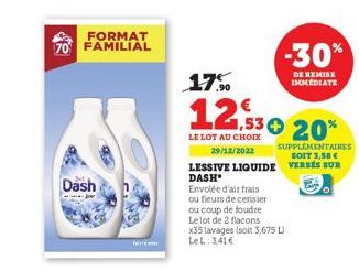 FORMAT  70 FAMILIAL  Dash  17.0  12,530 20%  LE LOT AU CHOIX  29/12/2022  SUPPLÉMENTAIRES SOIT 3,50 €  LESSIVE LIQUIDE VERSES SUR DASH  Envolée d'air frais  ou fleurs de cerisier  ou coup de foudre  L