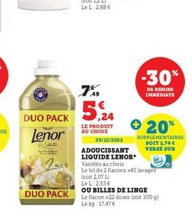 DUO PACK  Lenor  R  DUO PACK  7%  5,24  LE PRODUIT AU CHOIX  Luxe Variétés au choix  29/12/2022  ADOUCISSANT  LIQUIDE LENOR  -30%  DE REMISE IMMEDIATE  + 20%  SUPPLEMENTAIRES SOIT 1,74 €  VERSE SUR  L