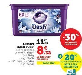 5X  Dash  LESSIVE DASH PODS Variétés au choix La boite x32 doses  0,32  LE PRODUIT  (soit 796 g) Le kg: 10.45€ AU CHOIX 29/12/2022  ou x27 doses (soit 643 g) Le kg: 12,94 €  + 20%  -30%  DE REMISE IMM