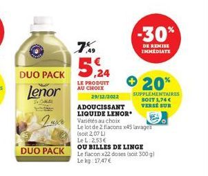 DUO PACK  Lenor  R  DUO PACK  7%  5,24  LE PRODUIT AU CHOIX  Luxe Variétés au choix  29/12/2022  ADOUCISSANT  LIQUIDE LENOR  -30%  DE REMISE IMMEDIATE  + 20%  SUPPLEMENTAIRES SOIT 1,74 €  VERSE SUR  L