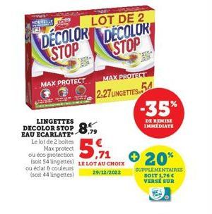 NOUVELLET  LOT DE 2  DECOLOR DECOLOR STOP STOP  MAX PROTECT  LINGETTES  DECOLOR STOP 8.79  EAU ECARLATE*  5,71  Le lot de 2 boites Max protect ou éco protection (soit 54 lingettes) LE LOT AU CHOIX ou 