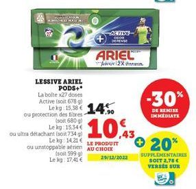 27  LESSIVE ARIEL PODS+*  La bolte x27 doses Active (soit 678 g) Le kg: 15,38 € 14  ou protection des fibres- (soit 680 g) Lekg: 15,34€  ACTIVE DEOR DEPENSE  ARIEL  ou ultra détachant (soit 734 g)  Le