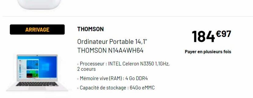 ARRIVAGE  THOMSON  Ordinateur Portable 14,1" THOMSON N14A4WH64  - Processeur : INTEL Celeron N3350 1,1GHz, 2 coeurs  - Mémoire vive (RAM): 4 Go DDR4  - Capacité de stockage : 64Go eMMC  184 €97  Payer