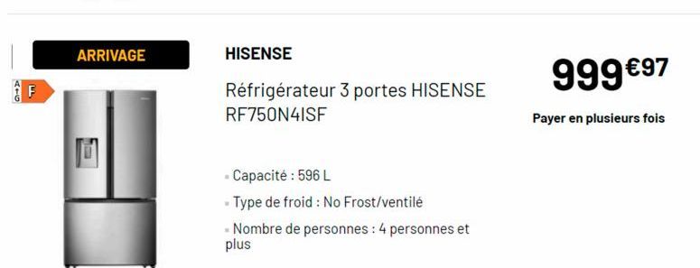 944  F  ARRIVAGE  Ma  HISENSE  Réfrigérateur 3 portes HISENSE RF750N4ISF  - Capacité : 596 L  - Type de froid: No Frost/ventilé  - Nombre de personnes : 4 personnes et  plus  999 €97  Payer en plusieu