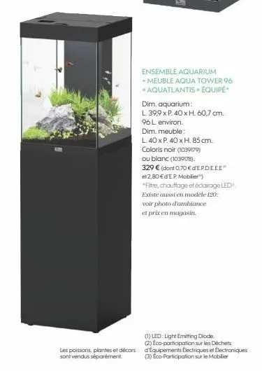 les poissons, plantes et décors sont vendus séparément.  ensemble aquarium  + meuble aqua tower 96  *aquatlantis » équipé  dim. aquarium:  l 39,9 x p. 40 x h. 60,7 cm.  96 l environ.  dim. meuble:  l.