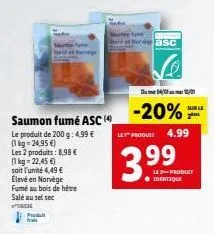 saumon fumé asc (4)  le produit de 200 g: 4,99 € (1kg -24,95€)  saunam marka  les 2 produits: 8,98 € (1kg -22,45 €) soit l'unité 4,49 € élevé en norvège fumé au bois de hêtre salé au sel sec  534  pro