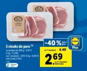 5 maks de ho  5 steaks de porc  le produit de 400 g: 4,49 € (1kg-11,23€)  les 2 produits: 7,38 € (1 kg-8,98 €) soit l'unité 3,59 €  wa01  produt fal  -40% sur le  2  le produit 4.49  269  les produit 
