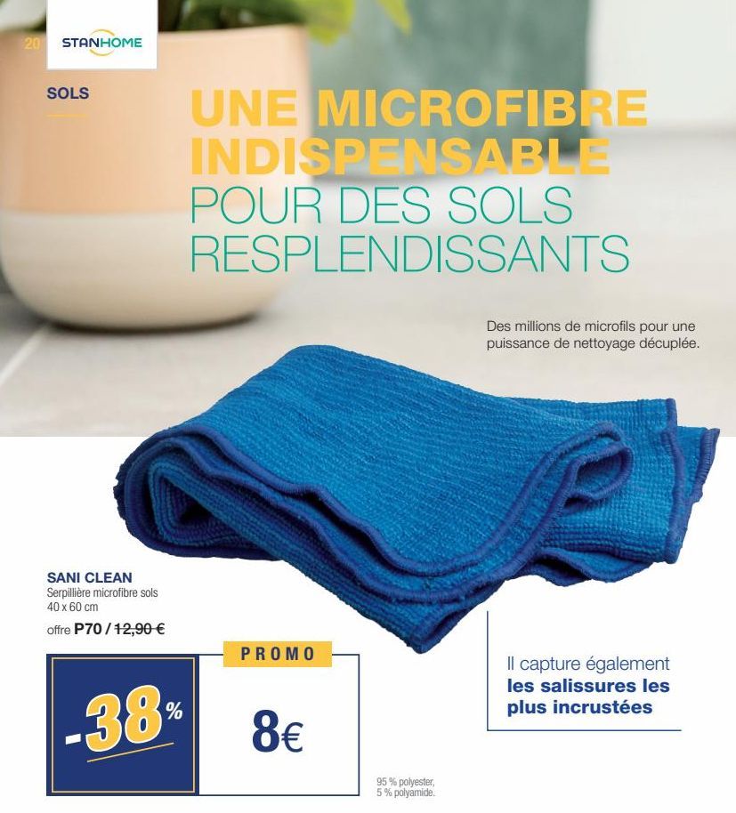 20 STANHOME  SOLS  SANI CLEAN Serpillière microfibre sols 40 x 60 cm  offre P70/12,90 €  38  %  UNE MICROFIBRE INDISPENSABLE POUR DES SOLS RESPLENDISSANTS  PROMO  8€  95% polyester, 5% polyamide.  Des