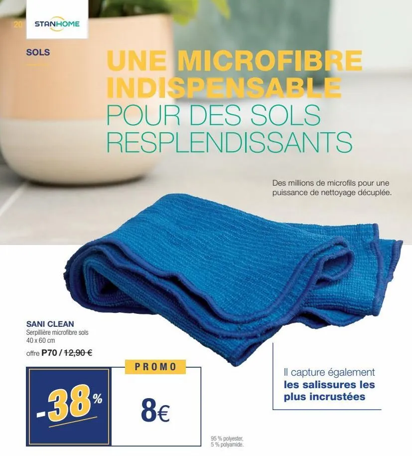 20 stanhome  sols  sani clean serpillière microfibre sols 40 x 60 cm  offre p70/12,90 €  38  %  une microfibre indispensable pour des sols resplendissants  promo  8€  95% polyester, 5% polyamide.  des