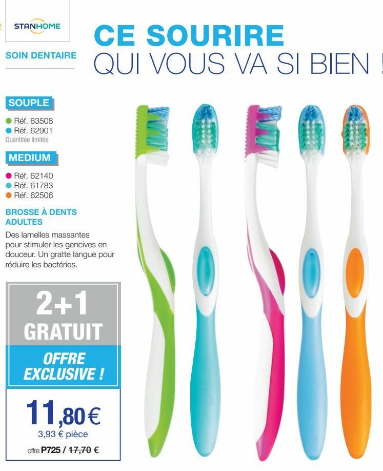 STANHOME  SOIN DENTAIRE  SOUPLE  Réf. 63508 Réf. 62901 Quantitée limitée  MEDIUM  Réf. 62140  Réf. 61783  Réf. 62506  BROSSE À DENTS ADULTES  CE SOURIRE QUI VOUS VA SI BIEN !  Des lamelles massantes p