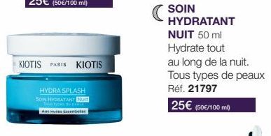 KIOTIS PARIS KIOTIS  HYDRA SPLASH  SON HYDRATANT NUT  Auxes Essentielles  SOIN  HYDRATANT NUIT 50 ml Hydrate tout au long de la nuit. Tous types de peaux Réf. 21797  25€ (50€/100 m²) 