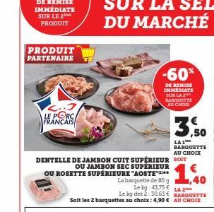 PRODUIT  PARTENAIRE  C..J LE PORC FRANÇAIS  DENTELLE DE JAMBON CUIT SUPÉRIEUR  OU JAMBON SEC SUPÉRIEUR  OU ROSETTE SUPÉRIEURE "AOSTE  1,40  Le kg 43,75 € LA 2  Le kg des 2:30,63 € BARQUETTE  Soit les 