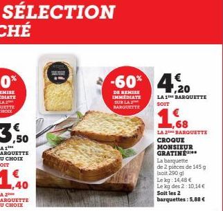 DE REMISE IMMEDIATE SUR LA BARQUETTE  -60% 4.20  €  LA 1 BARQUETTE SOIT  ,68  LA 2 BARQUETTE CROQUE  MONSIEUR GRATINE  La barquette de 2 pièces de 145 g (soit 290 gl  Lekg: 14,48 €  Le kg des 2:10,14 