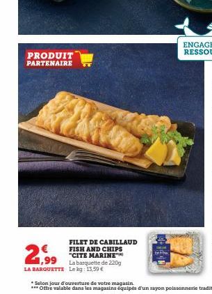 PRODUIT PARTENAIRE  FILET DE CABILLAUD FISH AND CHIPS "CITE MARINE  € 1,99  LA BARQUETTE Le kg: 13,59 €  La barquette de 220g  *Selon jour d'ouverture de votre magasin  *** Offre valable dans les maga