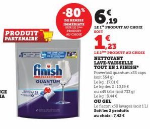 PRODUIT PARTENAIRE  finish  Pontatart  QUANTUM  ALL T  -80%  DE REMISE IMMÉDIATE SUR LE 2  PRODUIT AU CHOIX  €  6.19  LE 1 PRODUIT AU CHOIX SOIT  1,23  LE 2E PRODUIT AU CHOIX NETTOYANT LAVE-VAISSELLE 