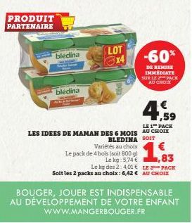 PRODUIT PARTENAIRE  bledina  bledina  LOT  Le pack de 4 bols (soit 800 g)  Le kg: 5,74 €  € ,59  LE 1 PACK  LES IDEES DE MAMAN DES 6 MOIS AU CHOIX  BLEDINA SOIT Variétés au choix  -60%  DE REMISE IMMÉ