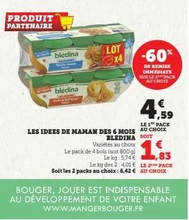 produit partenaire  bledina  bledina  lot  le pack de 4 bols (soit 800 g)  le kg: 5,74 €  € ,59  le 1 pack  les idees de maman des 6 mois au choix  bledina soit variétés au choix  -60%  de remise immé