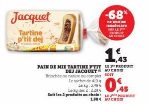 Jacquet  Tartine p'tit dej  PAIN DE MIE TARTINE P'TIT DEJ JACQUET  Le sachet de 410 g  Le kg: 3,49 €  Briochée ou nature ou complet SOIT  -68%  DE REMISE IMMEDIATE SUR LE PRODUIT AU CHOIX  Le kg des 2