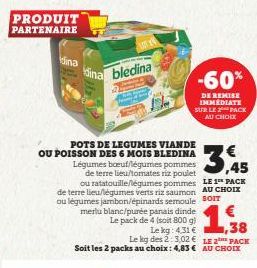 PRODUIT PARTENAIRE  Kina  dina bledina  POTS DE LEGUMES VIANDE OU POISSON DES 6 MOIS BLEDINA  3,45  ou ratatouille/légumes pommes LE 1 PACK de terre lieu/légumes verts riz saumon AU CHOIX ou légumes j