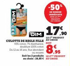 DIM  PROTECT  -50%  DE REMISE IMMÉDIATE SUR LE PRODUIT AU CHOIX  DIM  CULOTTE DE REGLE FILLE AU CHOIX 93% coton, 7% elasthanne, SOIT  doublure 100% coton  Du 12 au 16 ans, flux abondant  17,90  LE 1⁰ 