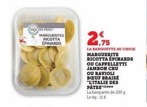 (TTAGE DES PATES  MARGUERITES RICOTTA ÉPINARDS  1,75  LA BARQUETTE AU CHOIX MARGUERITE RICOTTA ÉPINARDS OU CAPPELLETTI JAMBON CRU OU RAVIOLI BOEUF BRAISE "L'ITALIE DES PATES"  La barquette de 250 g Le