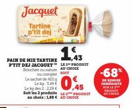 Jacquet  Tartine p'tit dej  ECD  PAIN DE MIE TARTINE PTIT DEJ JACQUET  1,43  LE 1 PRODUIT  PRODUIT  -68%  DE REMISE IMMEDIATE SUR LE  PRODUIT AU CHOIX 