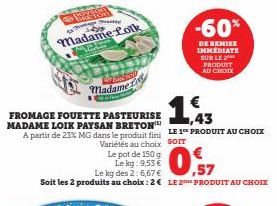 Cance  Madame  €  1,43  FROMAGE FOUETTE PASTEURISE MADAME LOIK PAYSAN BRETON A partir de 23% MG dans le produit fini LE 1 PRODUIT AU CHOIX Variétés au choix SOIT  Le pot de 150 g  Le kg: 9,53 €  Le kg