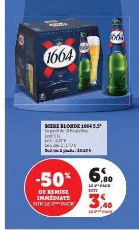 304  1664  biere blonde 1664 5,5* le pack de 12 bouteilles  (soit 3 l)  1664  le l: 2,27 €  le l des 2: 170 €  soit les 2 packs: 10,20 €  de remise immédiate sur le 2the pack  -50% 6%  le 1** pack soi