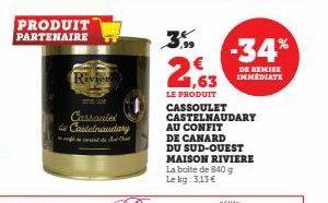 PRODUIT PARTENAIRE  Rivier  Cassoulet  de Castelnaudary  Ch  3,99  2,63  LE PRODUIT CASSOULET CASTELNAUDARY AU CONFIT DE CANARD  DU SUD-OUEST MAISON RIVIERE La boite de 840 g Le kg: 3,13 €  -34%  DE R