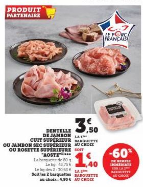 PRODUIT PARTENAIRE  La barquette de 80 g Le kg: 43,75 €  3.50  DENTELLE DE JAMBON LA 1⁰ CUIT SUPÉRIEUR BARQUETTE OU JAMBON SEC SUPÉRIEUR AU CHOIX OU ROSETTE SUPERIEURE SOIT "AOSTE  1,40  Le kg des 2:3