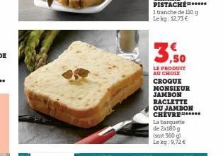 3,50  le produit  au choix  croque  monsieur jambon  raclette  ou jambon chevre  la barquette de 2x180 g  (soit 360 g) le kg: 9,72 € 