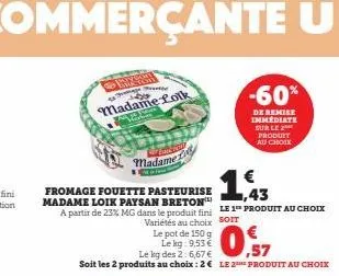 cance  madame  €  1,43  fromage fouette pasteurise madame loik paysan breton a partir de 23% mg dans le produit fini le 1 produit au choix variétés au choix soit  le pot de 150 g  le kg: 9,53 €  le kg