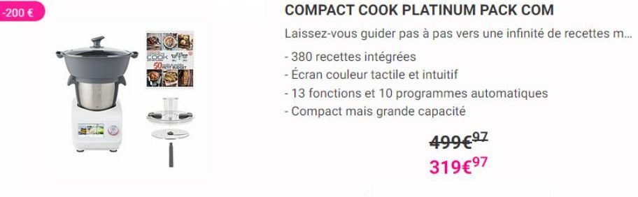 -200 €  50  COMPACT COOK PLATINUM PACK COM  Laissez-vous guider pas à pas vers une infinité de recettes m...  - 380 recettes intégrées  - Écran couleur tactile et intuitif  - 13 fonctions et 10 progra
