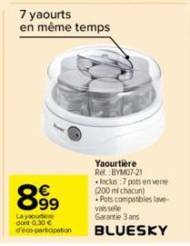 899  Layaourtere dont 0,30 € d'éco-participation  7 yaourts  en même temps  Yaourtière Ref.:BYM07-21 •Inclus :7 pots en verre (200 ml chacun)  Pots compatibles lave-vaisselle  Garantie 3 ans  BLUESKY 