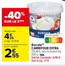 -40%  SUR LE 2 ME  Vendu seul  4  +25 Lekg: 2125 €  Le 2 produt  255  BURRATA  NUTRI-SCORE  Burrata CARREFOUR EXTRA 21% M.G. dans le produit fin 200 g Soit les 2 produits: 6,80 €-Soit le kg: 17 € 