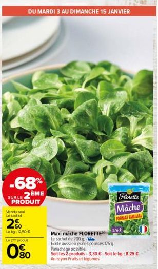 DU MARDI 3 AU DIMANCHE 15 JANVIER  -68%  SUR LE 2ÈME PRODUIT  Vendu soul Le sachet  2%  Le kg: 12,50 €  Le 2 produ  80  Florette Mâche  FORMAT FAMILIAL  Maxi mache FLORETTE  Le sachet de 200 g  Existe