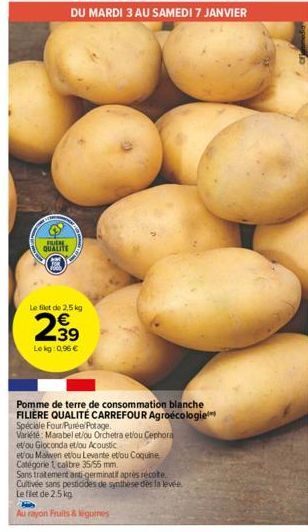 FUER QUALITE  Le filet de 2,5 kg  2.39  €  Lekg:0,96 €  DU MARDI 3 AU SAMEDI 7 JANVIER  Pomme de terre de consommation blanche FILIÈRE QUALITÉ CARREFOUR Agroécologie Spéciale Four/Purée/Potage.  Varié