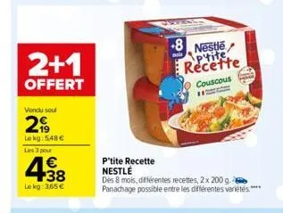 2+1  offert  vendu seul  2,99  lekg: 548 €  les 3 pour  438  €  le kg: 365 €  +8 nestle recette  couscous  h  p'tite recette nestlé  des 8 mois, différentes recettes, 2 x 200 g. panachage possible ent